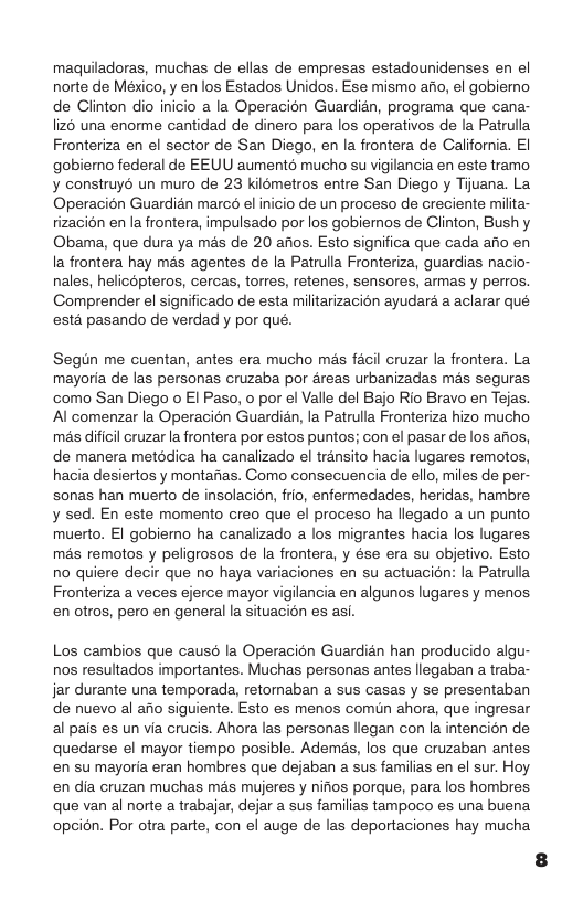 maquiladoras, muchas de ellas de empresas estadounidenses en el norte de México, y en los Estados Unidos. Ese mismo afio, el gobierno de Clinton dio inicio a la Operacion Guardian, programa que cana- liz6 una enorme cantidad de dinero para los operativos de la Patrulla Fronteriza en el sector de San Diego, en la frontera de California. EI gobiemno federal de EEUU aumentd mucho su vigilancia en este tramo y construy6 un muro de 23 kilometros entre San Diego y Tijuana. La. Operacion Guardian marcé el inicio de un proceso de creciente milta- tizacion en la frontera, impulsado por los gobiernos de Clinton, Bushy Obama, que dura ya més de 20 afios. Esto significa que cada afio en la frontera hay més agentes de la Patrulla Fronteriza, guardias nacio- nales, helicopteros, cercas, torres, retenes, sensores, armas y perros. Comprender el significado de esta militarizacion ayudard a aclarar qué esta pasando de verdad y por qué. Segun me cuentan, antes era mucho més facil cruzar la frontera. La mayoria de las personas cruzaba por 4reas urbanizadas més seguras como San Diego o El Paso, o por el Valle el Bajo Rio Bravo en Tejas. Al comenzar la Operacion Guardian, la Patrulla Fronteriza hizo mucho mas dificil cruzar la frontera por estos puntos; con el pasar de los afios, de manera metddica ha canalizado el transito hacia lugares remotos, hacia desiertos y montafias. Gomo consecuencia de ello, miles de per- sonas han muerto de insolacidn, frio, enfermedades, heridas, hambre y sed. En este momento creo que el proceso ha llegado a un punto muerto. El gobiemo ha canalizado a los migrantes hacia los lugares mas remotos y peligrosos de la frontera, y ése era su objetivo. Esto no quiere decir que no haya variaciones en su actuacion: la Patrulla Fronteriza a veces ejerce mayor vigilancia en algunos lugares y menos en otros, pero en general la situacion es asi. Los cambios que causd la Operacion Guardian han producido algu- nos resultados importantes. Muchas personas antes llegaban a traba- jar durante una temporada, retomaban a sus casas y se presentaban de nuevo al afio siguiente. Esto es menos comun ahora, que ingresar al pais es un via crucis. Ahora las personas llegan con la intencion de quedarse el mayor tiempo posible. Ademas, los que cruzaban antes en su mayoria eran hombres que dejaban a sus familias en el sur. Hoy en dia cruzan muchas mas mujeres y nifios porque, para los hombres que van al norte a trabajar, dejar a sus familias tampoco es una buena opcin. Por otra parte, con el auge de las deportaciones hay mucha